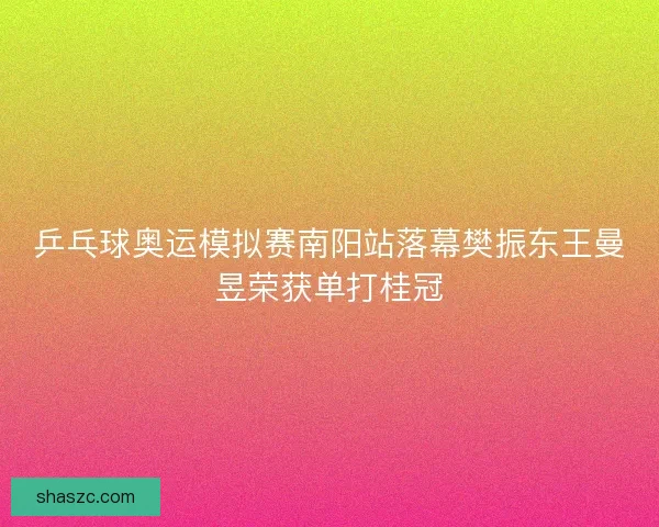乒乓球奥运模拟赛南阳站落幕樊振东王曼昱荣获单打桂冠