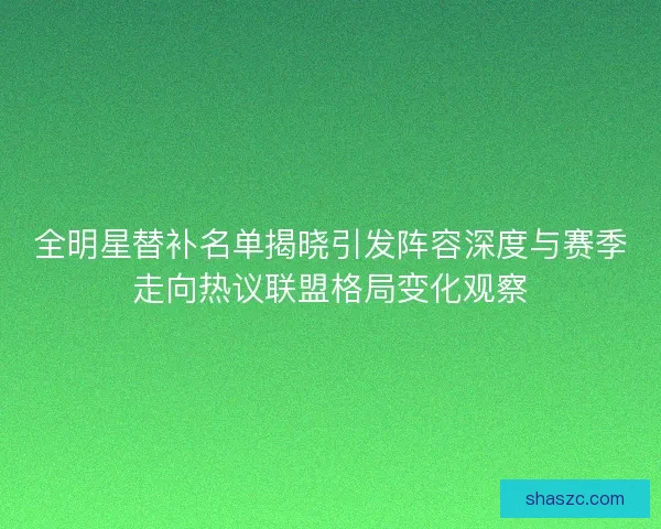 全明星替补名单揭晓引发阵容深度与赛季走向热议联盟格局变化观察 全明星替补名单揭晓引发阵容深度与赛季走向热议联盟格局变化观察