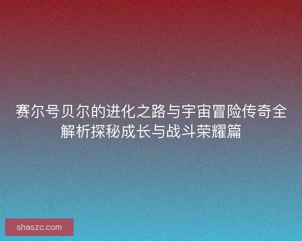 赛尔号贝尔的进化之路与宇宙冒险传奇全解析探秘成长与战斗荣耀篇