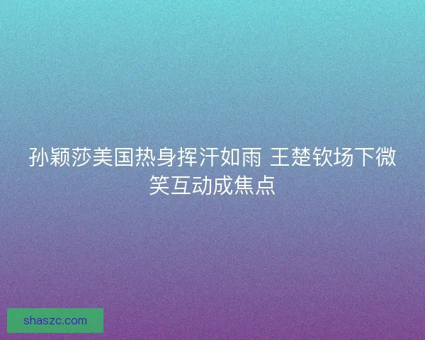 孙颖莎美国热身挥汗如雨 王楚钦场下微笑互动成焦点