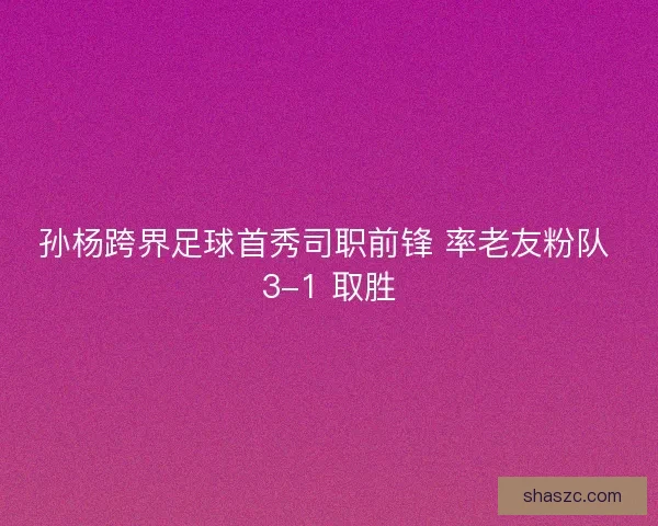 孙杨跨界足球首秀司职前锋 率老友粉队 3-1 取胜