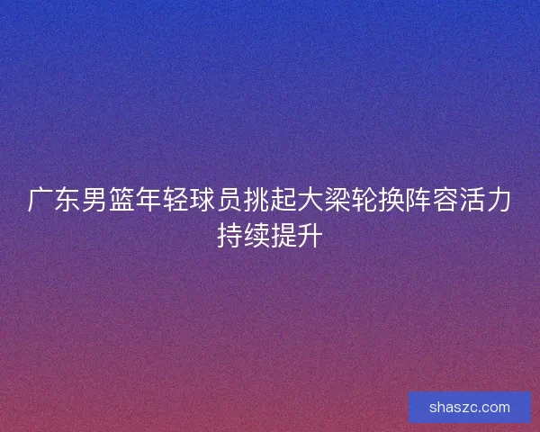 广东男篮年轻球员挑起大梁轮换阵容活力持续提升