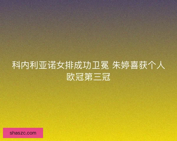 科内利亚诺女排成功卫冕 朱婷喜获个人欧冠第三冠