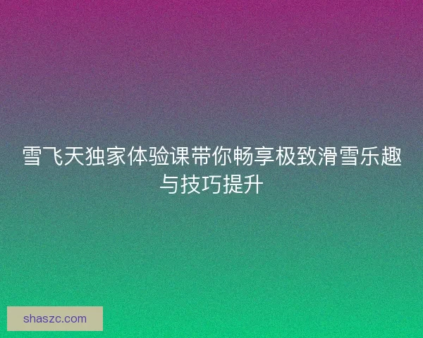 雪飞天独家体验课带你畅享极致滑雪乐趣与技巧提升