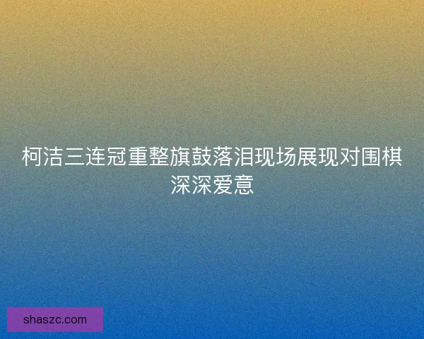 柯洁三连冠重整旗鼓落泪现场展现对围棋深深爱意 柯洁三连冠重整旗鼓落泪现场展现对围棋深深爱意