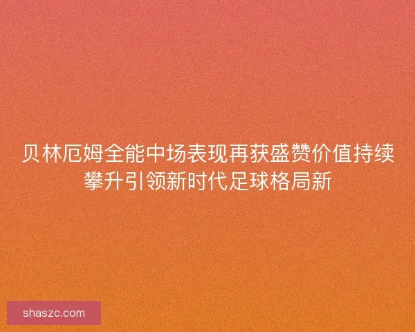 贝林厄姆全能中场表现再获盛赞价值持续攀升引领新时代足球格局新