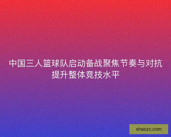 中国三人篮球队启动备战聚焦节奏与对抗提升整体竞技水平 中国三人篮球队启动备战聚焦节奏与对抗提升整体竞技水平