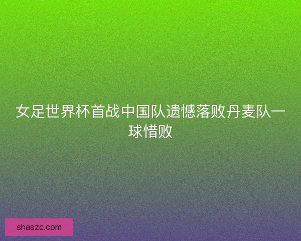 女足世界杯首战中国队遗憾落败丹麦队一球惜败