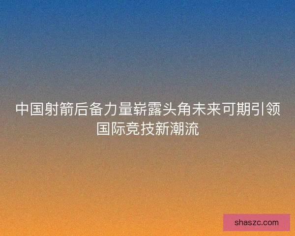 中国射箭后备力量崭露头角未来可期引领国际竞技新潮流