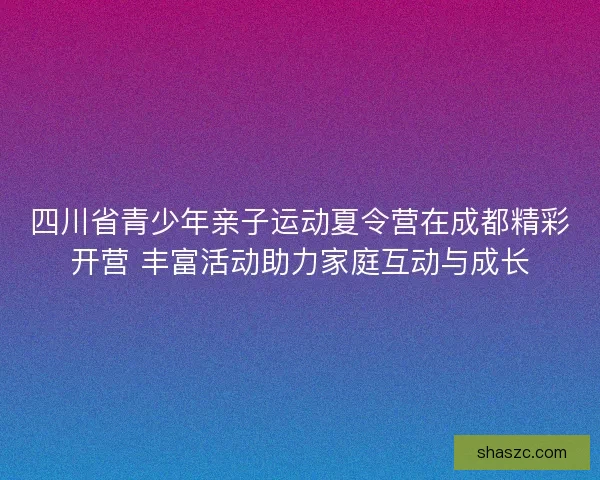 四川省青少年亲子运动夏令营在成都精彩开营 丰富活动助力家庭互动与成长 四川省青少年亲子运动夏令营在成都精彩开营 丰富活动助力家庭互动与成长