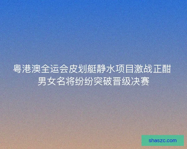 粤港澳全运会皮划艇静水项目激战正酣 男女名将纷纷突破晋级决赛