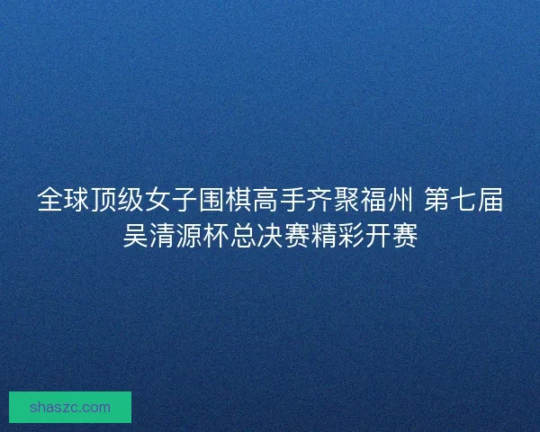 全球顶级女子围棋高手齐聚福州 第七届吴清源杯总决赛精彩开赛 全球顶级女子围棋高手齐聚福州 第七届吴清源杯总决赛精彩开赛