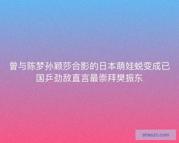 曾与陈梦孙颖莎合影的日本萌娃蜕变成已国乒劲敌直言最崇拜樊振东 曾与陈梦孙颖莎合影的日本萌娃蜕变成已国乒劲敌直言最崇拜樊振东