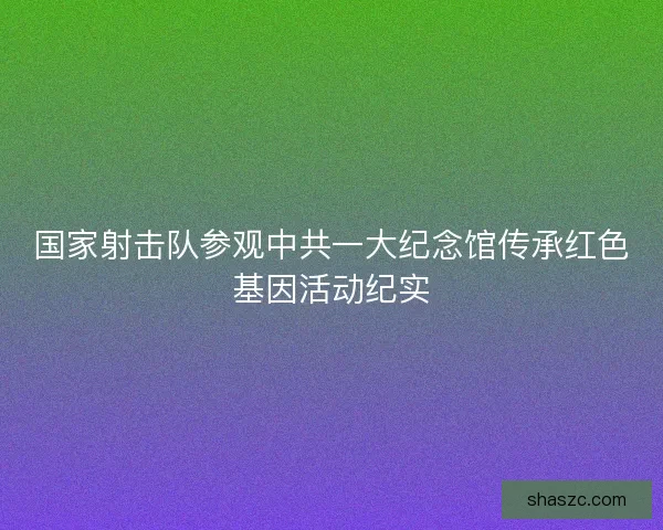 国家射击队参观中共一大纪念馆传承红色基因活动纪实 国家射击队参观中共一大纪念馆传承红色基因活动纪实