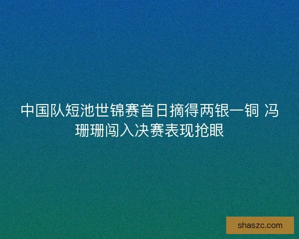 中国队短池世锦赛首日摘得两银一铜 冯珊珊闯入决赛表现抢眼 中国队短池世锦赛首日摘得两银一铜 冯珊珊闯入决赛表现抢眼