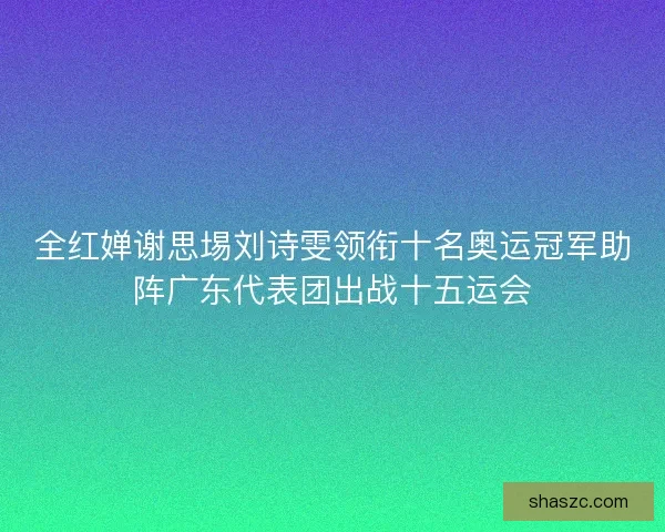 全红婵谢思埸刘诗雯领衔十名奥运冠军助阵广东代表团出战十五运会 全红婵谢思埸刘诗雯领衔十名奥运冠军助阵广东代表团出战十五运会